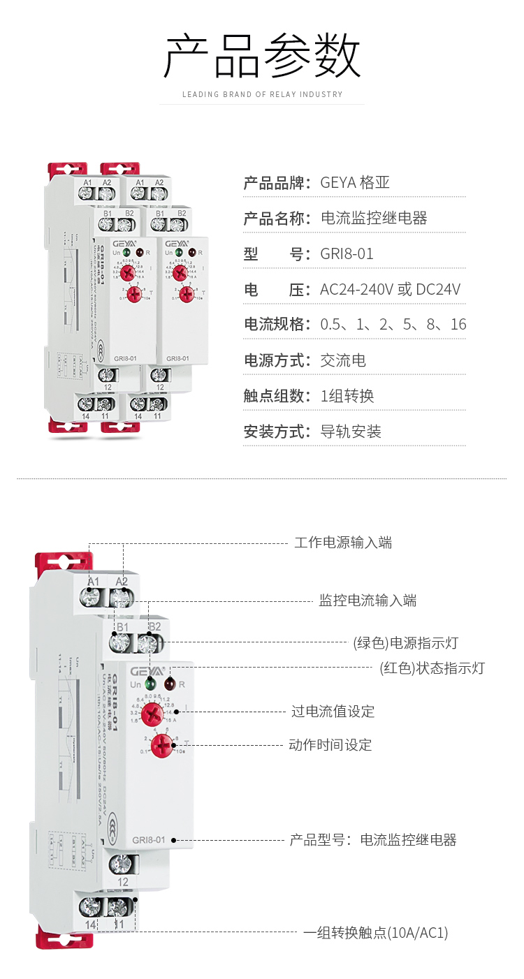 1、格亞電流監控繼電器GR18-01產品參數：產品品牌：GEYA格亞，產品名稱：電流監控繼電器，型號：GR18-01，電壓：AC/DC 12V-240V或DC24V,電源方式：交流電，觸點組數：1組，安裝方式：導軌安裝；2、電流監控繼電器功能件：工作電源輸入端，監控電流輸入端，（綠色）電源指示燈，（紅色）狀態指示燈，過電流值設定，動作時間設定，產品型號：電流監控繼電器，一組轉換觸點（16A/AC1）