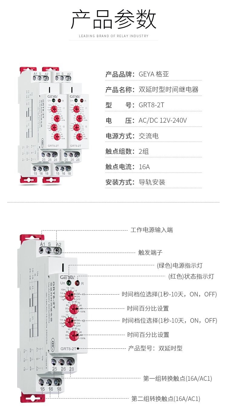 1、格亞雙延時型時間繼電器產品參數：產品品牌：GEYA格亞，產品名稱：雙延時型時間繼電器，型號：GRT8-2T，電壓：AC/DC 12V-240V,電源方式：交流電，觸點組數：2組，觸點電流：16A；安裝方式：導軌安裝；2、雙延時型時間繼電器功能件：工作電源輸入端，觸發端子，（綠色）電源指示燈，（紅色）狀態指示燈，時間檔位選擇（1秒-10天，ON,OFF）,時間百分比設置，時間檔位選擇（1秒-10天，ON,OFF），時間百分比設置，產品型號：雙延時型，第一組轉換觸點（16A/AC1），第二組轉換觸點（16A/AC1）