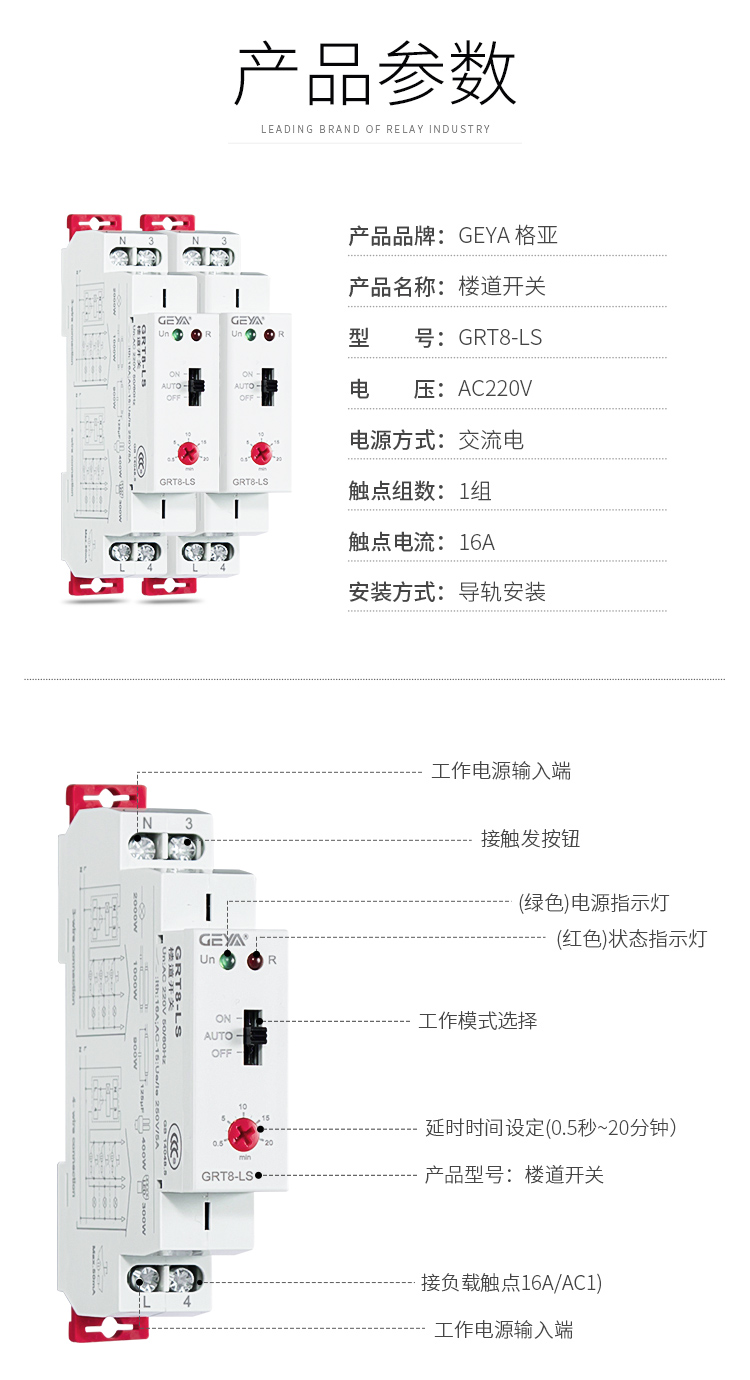 1、格亞GRT8-LS樓道開關產品參數：產品品牌：GEYA格亞，產品名稱：樓道開關，型號：GRT8-LS，電壓：AC220V,電源方式：交流電，觸點組數：1組，觸點電流：16A；安裝方式：導軌安裝；2、GRT8-LS樓道開關功能件：工作電源輸入端，接觸發按鈕，（綠色）電源指示燈，（紅色）狀態指示燈，工作模式選擇，延時時間設定（0.5秒-20分鐘），產品型號：樓道開關，工作電源輸入端；